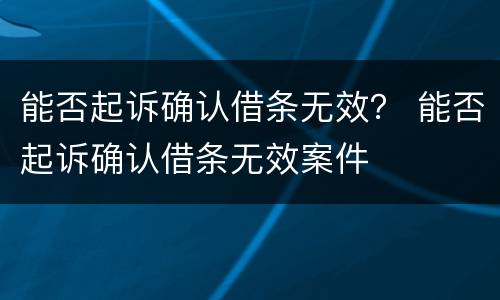 能否起诉确认借条无效？ 能否起诉确认借条无效案件