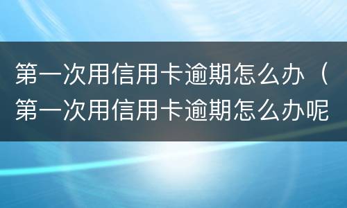 第一次用信用卡逾期怎么办（第一次用信用卡逾期怎么办呢）
