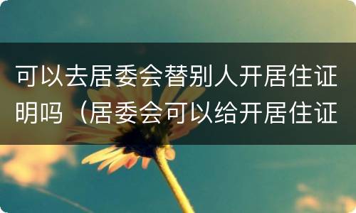可以去居委会替别人开居住证明吗（居委会可以给开居住证明吗）
