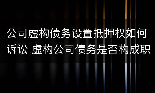 公司虚构债务设置抵押权如何诉讼 虚构公司债务是否构成职务侵占
