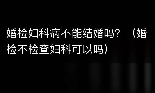 婚检妇科病不能结婚吗？（婚检不检查妇科可以吗）