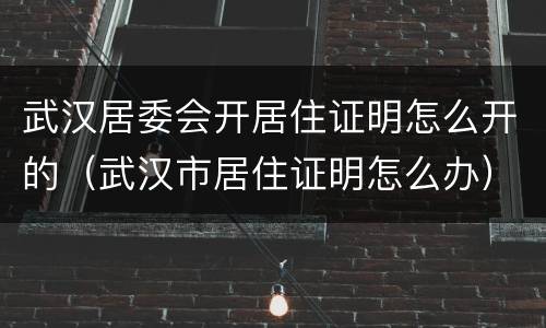 武汉居委会开居住证明怎么开的（武汉市居住证明怎么办）