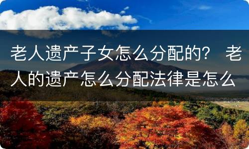 老人遗产子女怎么分配的? 老人的遗产怎么分配法律是怎么规定的 老人遗产子女怎么分配的? 老人的遗产怎么分配法律是怎么规定的