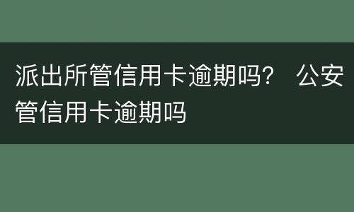 派出所管信用卡逾期吗？ 公安管信用卡逾期吗
