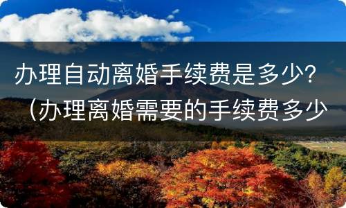 办理自动离婚手续费是多少？（办理离婚需要的手续费多少钱）