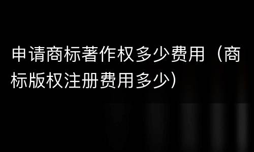 申请商标著作权多少费用（商标版权注册费用多少）