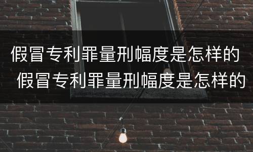 假冒专利罪量刑幅度是怎样的 假冒专利罪量刑幅度是怎样的标准