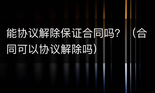能协议解除保证合同吗？（合同可以协议解除吗）