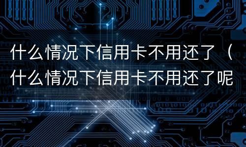 什么情况下信用卡不用还了（什么情况下信用卡不用还了呢）
