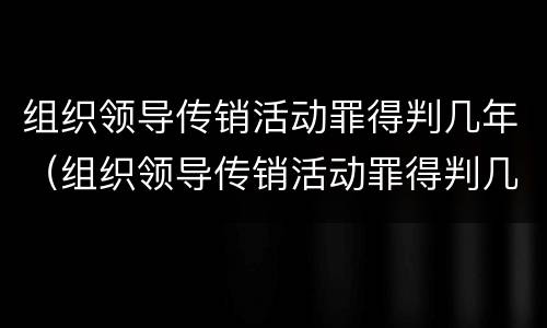 组织领导传销活动罪得判几年（组织领导传销活动罪得判几年呢）