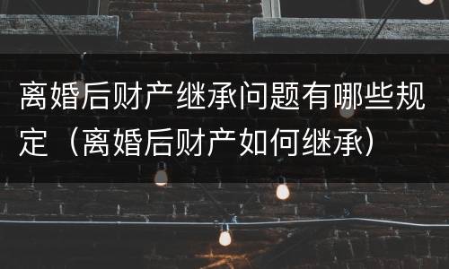 离婚后财产继承问题有哪些规定（离婚后财产如何继承）