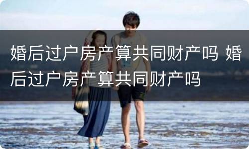 婚后过户房产算共同财产吗 婚后过户房产算共同财产吗