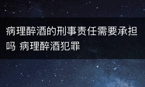 病理醉酒的刑事责任需要承担吗 病理醉酒犯罪
