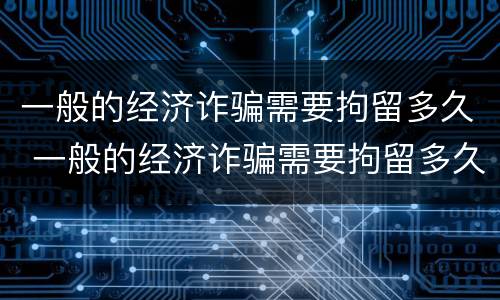 一般的经济诈骗需要拘留多久 一般的经济诈骗需要拘留多久才能判刑 一般的经济诈骗需要拘留多久 一般的经济诈骗需要拘留多久才能判刑