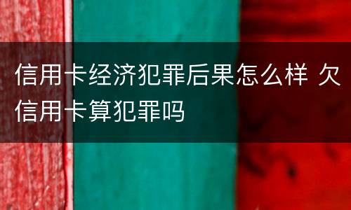 信用卡经济犯罪后果怎么样 欠信用卡算犯罪吗