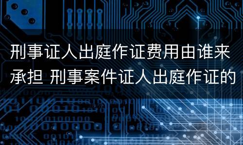 刑事证人出庭作证费用由谁来承担 刑事案件证人出庭作证的费用谁承担