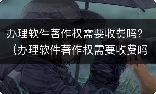 办理软件著作权需要收费吗？（办理软件著作权需要收费吗）