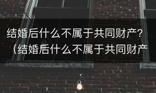 结婚后什么不属于共同财产？（结婚后什么不属于共同财产）