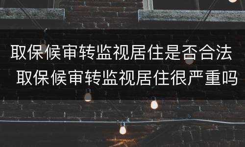 取保候审转监视居住是否合法 取保候审转监视居住很严重吗 取保候审转监视居住是否合法 取保候审转监视居住很严重吗