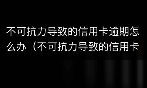 不可抗力导致的信用卡逾期怎么办（不可抗力导致的信用卡逾期怎么办呢）