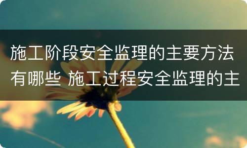 施工阶段安全监理的主要方法有哪些 施工过程安全监理的主要方法有哪些