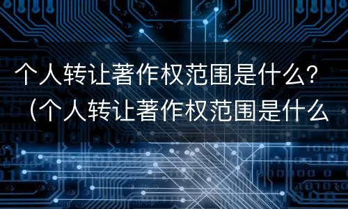 个人转让著作权范围是什么？（个人转让著作权范围是什么规定）