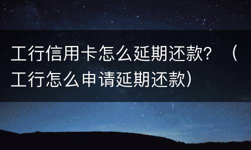 工行信用卡怎么延期还款？（工行怎么申请延期还款）