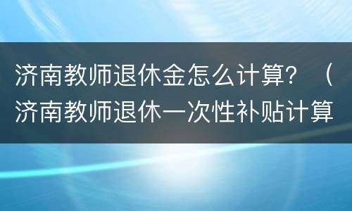 济南教师退休金怎么计算？（济南教师退休一次性补贴计算）