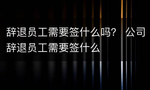 辞退员工需要签什么吗？ 公司辞退员工需要签什么