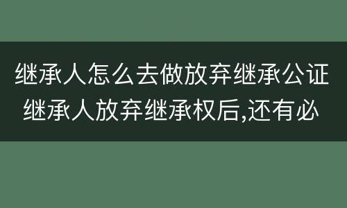 继承人怎么去做放弃继承公证 继承人放弃继承权后,还有必要做公证吗