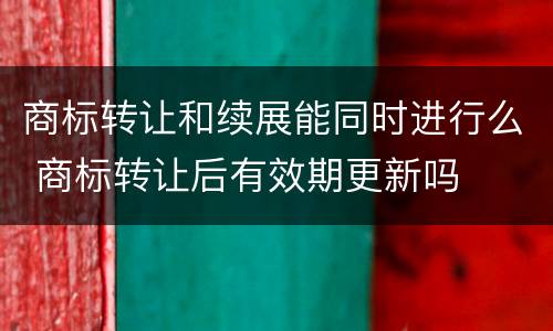 商标转让和续展能同时进行么 商标转让后有效期更新吗