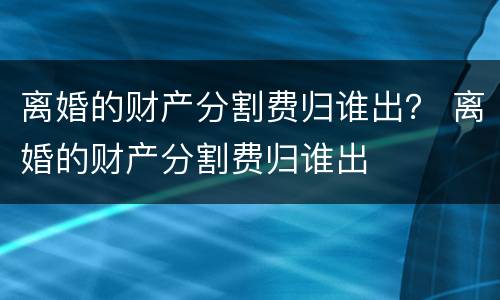 离婚的财产分割费归谁出？ 离婚的财产分割费归谁出