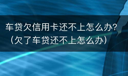 车贷欠信用卡还不上怎么办？（欠了车贷还不上怎么办）