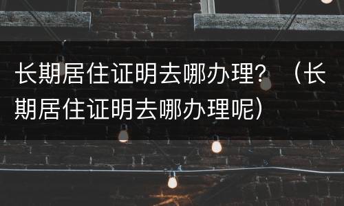 长期居住证明去哪办理？（长期居住证明去哪办理呢）