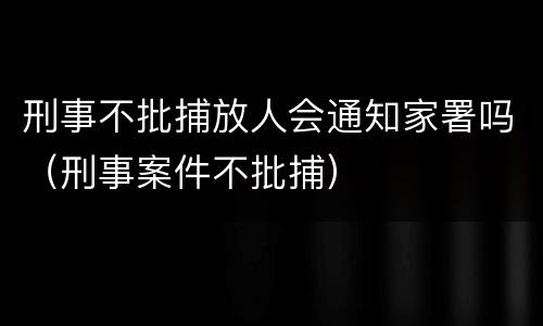 刑事不批捕放人会通知家署吗（刑事案件不批捕）