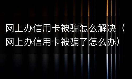 网上办信用卡被骗怎么解决（网上办信用卡被骗了怎么办）
