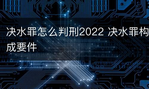 决水罪怎么判刑2022 决水罪构成要件