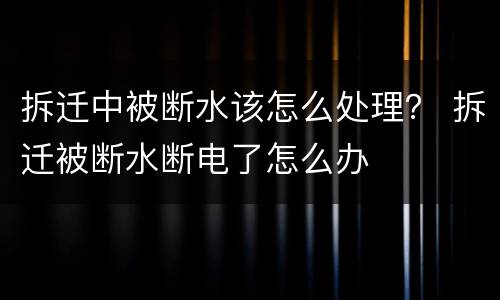 拆迁中被断水该怎么处理？ 拆迁被断水断电了怎么办