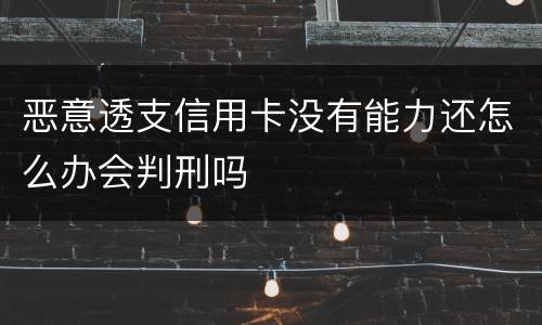 恶意透支信用卡没有能力还怎么办会判刑吗