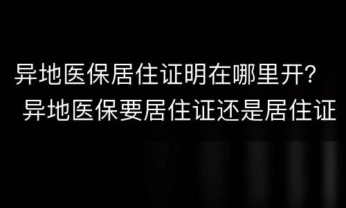 异地医保居住证明在哪里开？ 异地医保要居住证还是居住证明