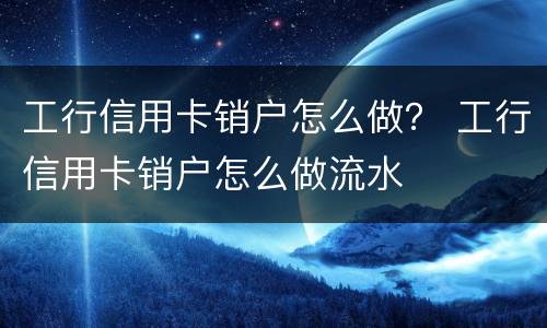 工行信用卡销户怎么做？ 工行信用卡销户怎么做流水