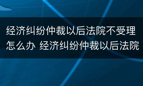 经济纠纷仲裁以后法院不受理怎么办 经济纠纷仲裁以后法院不受理怎么办理