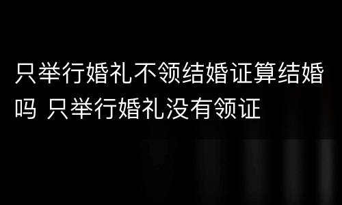 只举行婚礼不领结婚证算结婚吗 只举行婚礼没有领证
