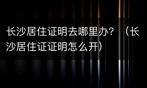 长沙居住证明去哪里办?(长沙居住证证明怎么开) 长沙居住证明去哪里办?(长沙居住证证明怎么开)