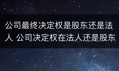 公司最终决定权是股东还是法人 公司决定权在法人还是股东