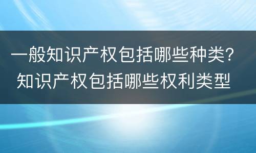 一般知识产权包括哪些种类？ 知识产权包括哪些权利类型