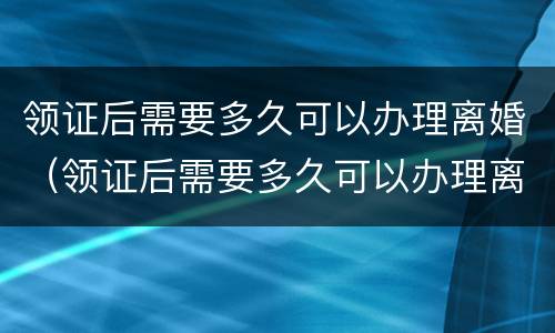 领证后需要多久可以办理离婚（领证后需要多久可以办理离婚手续）