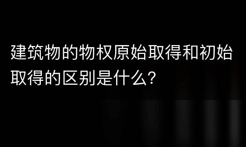 建筑物的物权原始取得和初始取得的区别是什么？