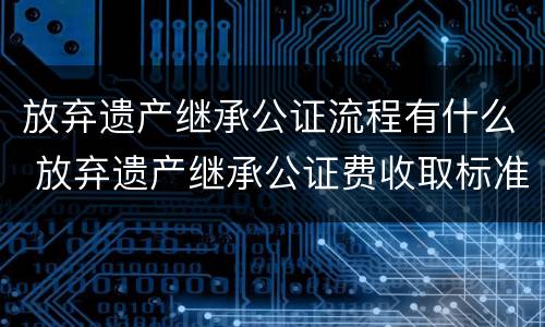 放弃遗产继承公证流程有什么 放弃遗产继承公证费收取标准