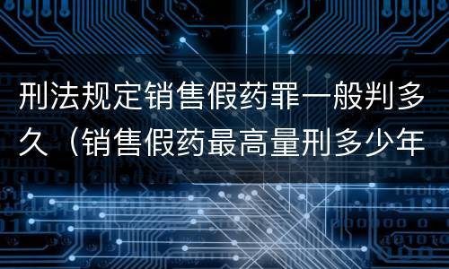 刑法规定销售假药罪一般判多久（销售假药最高量刑多少年）